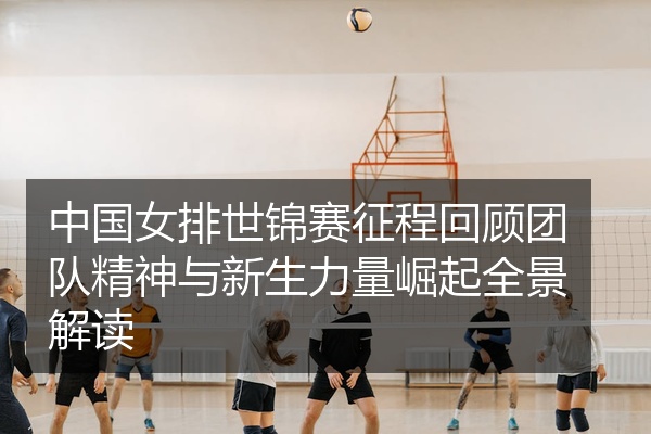 中国女排世锦赛征程回顾团队精神与新生力量崛起全景解读