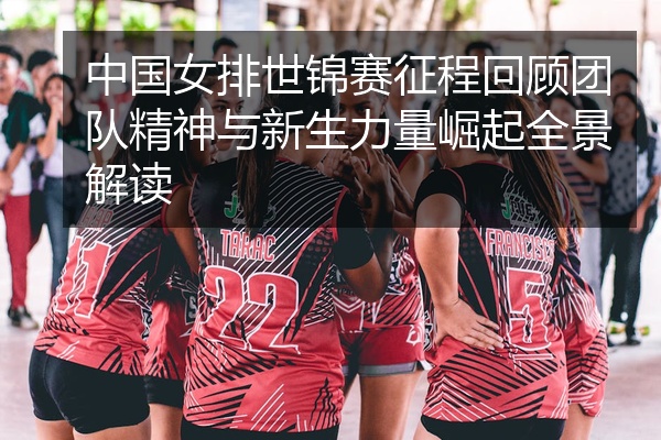 中国女排世锦赛征程回顾团队精神与新生力量崛起全景解读