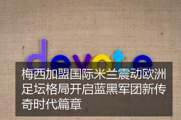 梅西加盟国际米兰震动欧洲足坛格局开启蓝黑军团新传奇时代篇章