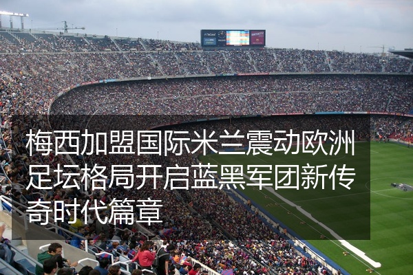 梅西加盟国际米兰震动欧洲足坛格局开启蓝黑军团新传奇时代篇章
