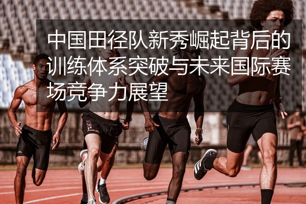 中国田径队新秀崛起背后的训练体系突破与未来国际赛场竞争力展望