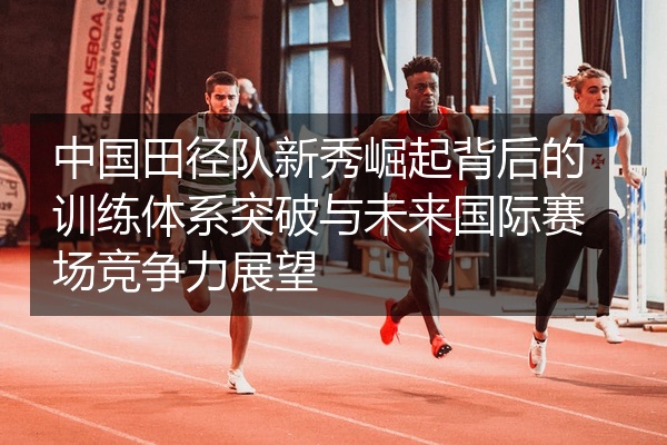 中国田径队新秀崛起背后的训练体系突破与未来国际赛场竞争力展望