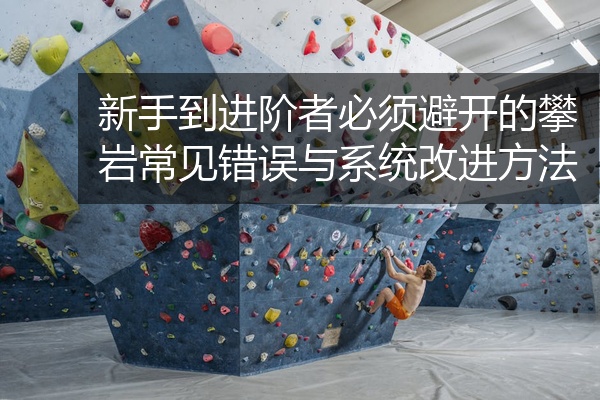 新手到进阶者必须避开的攀岩常见错误与系统改进方法