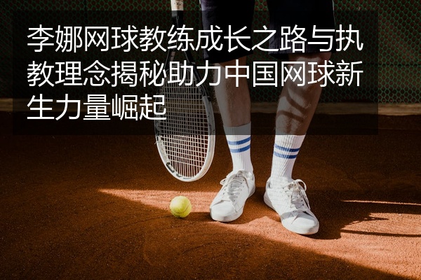 李娜网球教练成长之路与执教理念揭秘助力中国网球新生力量崛起