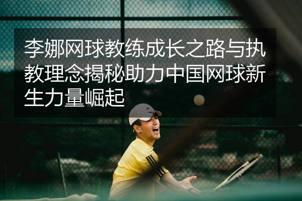 李娜网球教练成长之路与执教理念揭秘助力中国网球新生力量崛起