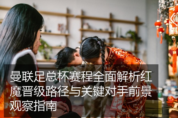 曼联足总杯赛程全面解析红魔晋级路径与关键对手前景观察指南