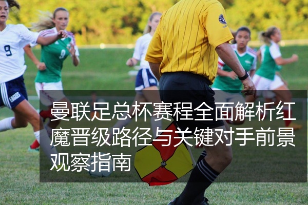 曼联足总杯赛程全面解析红魔晋级路径与关键对手前景观察指南