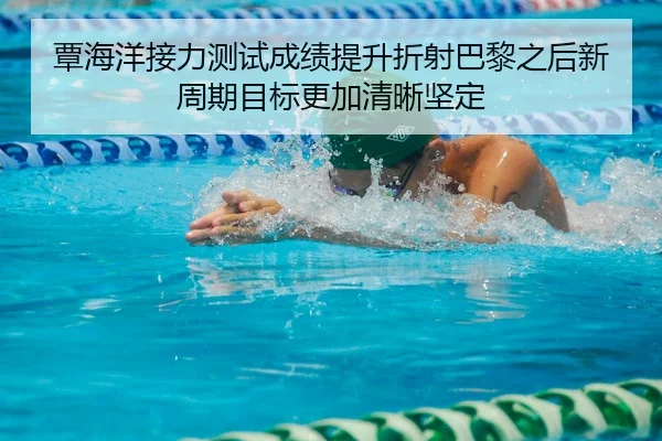 覃海洋接力测试成绩提升折射巴黎之后新周期目标更加清晰坚定