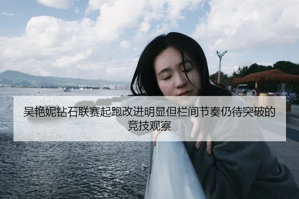 吴艳妮钻石联赛起跑改进明显但栏间节奏仍待突破的竞技观察