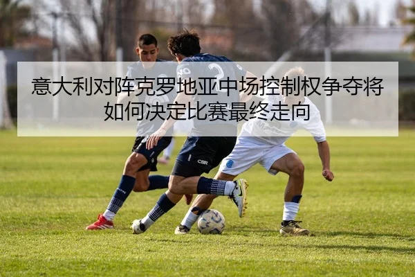 意大利对阵克罗地亚中场控制权争夺将如何决定比赛最终走向